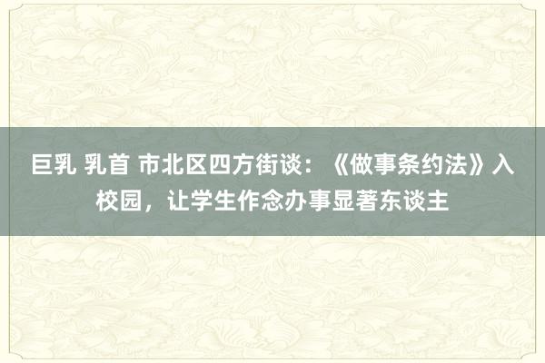 巨乳 乳首 市北区四方街谈：《做事条约法》入校园，让学生作念办事显著东谈主