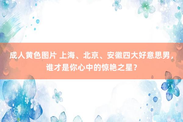 成人黄色图片 上海、北京、安徽四大好意思男，谁才是你心中的惊艳之星？