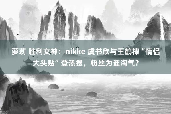 萝莉 胜利女神：nikke 虞书欣与王鹤棣“情侣大头贴”登热搜，粉丝为谁淘气？