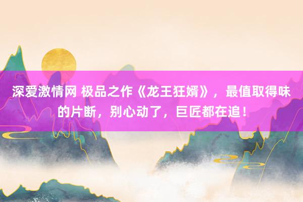 深爱激情网 极品之作《龙王狂婿》，最值取得味的片断，别心动了，巨匠都在追！