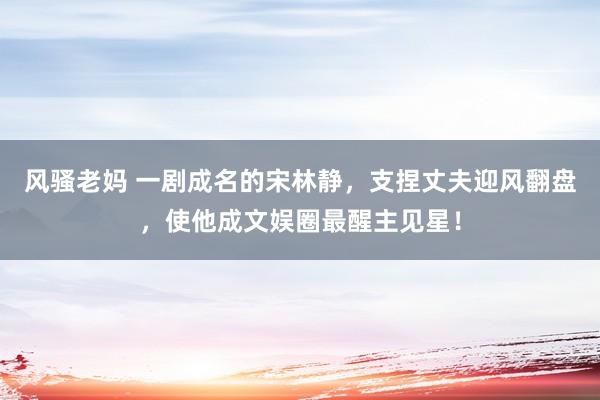 风骚老妈 一剧成名的宋林静，支捏丈夫迎风翻盘，使他成文娱圈最醒主见星！