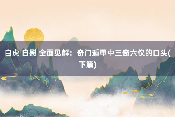 白虎 自慰 全面见解：奇门遁甲中三奇六仪的口头(下篇)