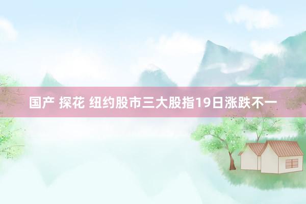 国产 探花 纽约股市三大股指19日涨跌不一