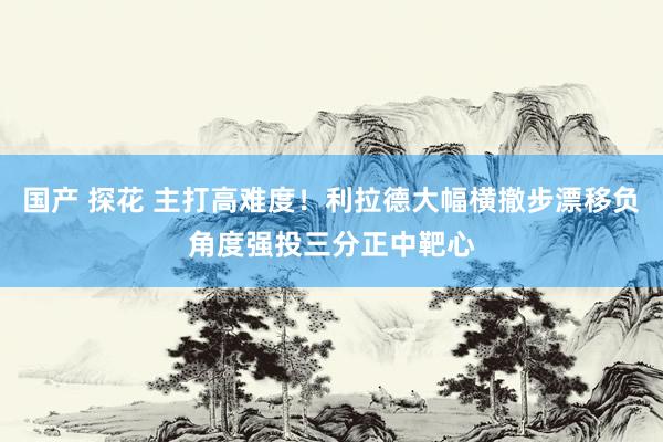 国产 探花 主打高难度！利拉德大幅横撤步漂移负角度强投三分正中靶心