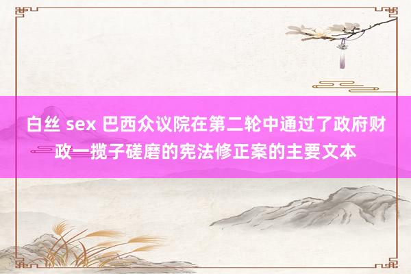 白丝 sex 巴西众议院在第二轮中通过了政府财政一揽子磋磨的宪法修正案的主要文本