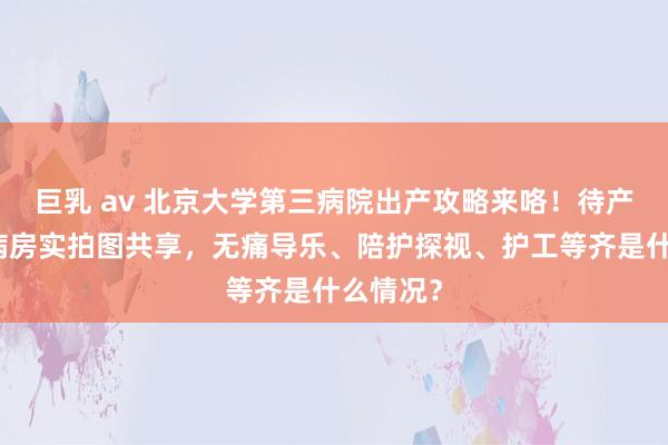 巨乳 av 北京大学第三病院出产攻略来咯！待产室以及病房实拍图共享，无痛导乐、陪护探视、护工等齐是什么情况？