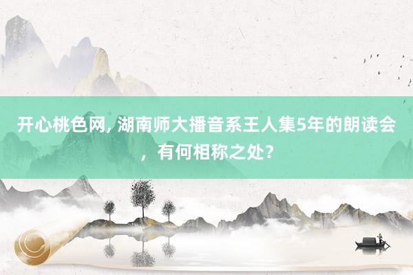 开心桃色网， 湖南师大播音系王人集5年的朗读会，有何相称之处？