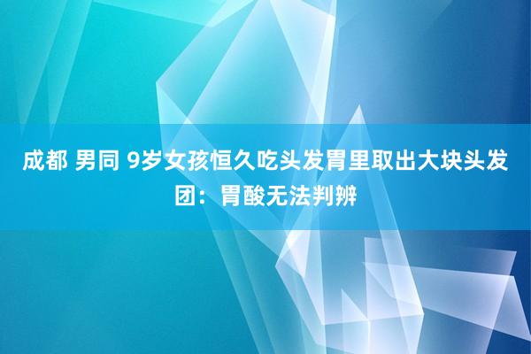 成都 男同 9岁女孩恒久吃头发胃里取出大块头发团：胃酸无法判辨