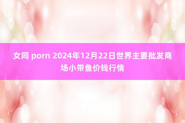 女同 porn 2024年12月22日世界主要批发商场小带鱼价钱行情