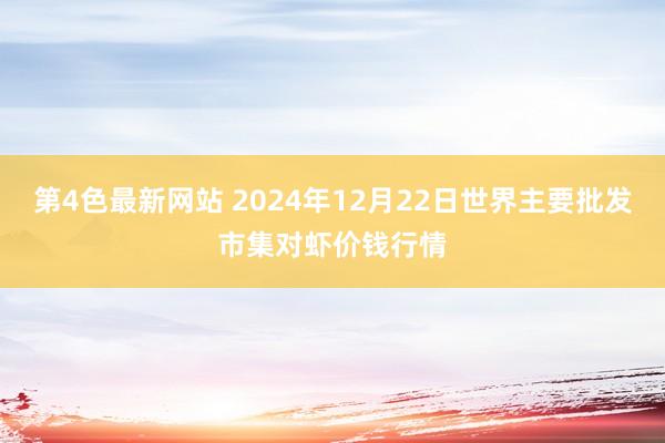 第4色最新网站 2024年12月22日世界主要批发市集对虾价钱行情