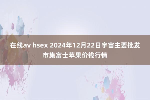 在线av hsex 2024年12月22日宇宙主要批发市集富士苹果价钱行情