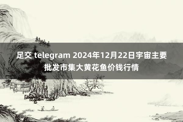 足交 telegram 2024年12月22日宇宙主要批发市集大黄花鱼价钱行情