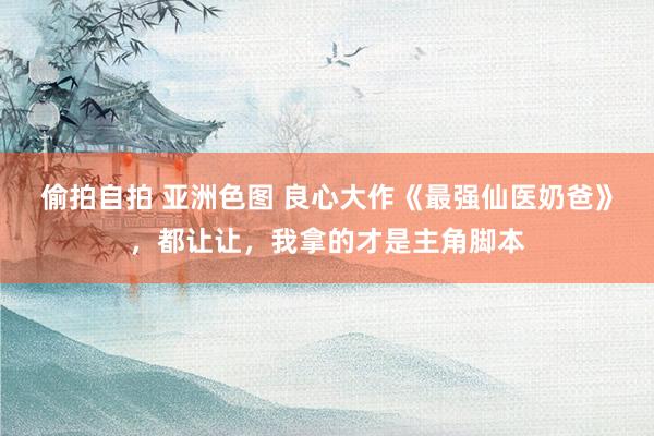 偷拍自拍 亚洲色图 良心大作《最强仙医奶爸》，都让让，我拿的才是主角脚本