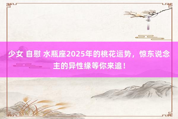 少女 自慰 水瓶座2025年的桃花运势，惊东说念主的异性缘等你来追！