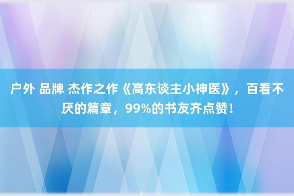 户外 品牌 杰作之作《高东谈主小神医》，百看不厌的篇章，99%的书友齐点赞！