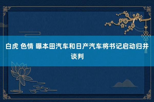 白虎 色情 曝本田汽车和日产汽车将书记启动归并谈判