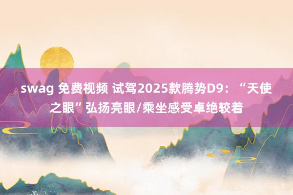 swag 免费视频 试驾2025款腾势D9：“天使之眼”弘扬亮眼/乘坐感受卓绝较着