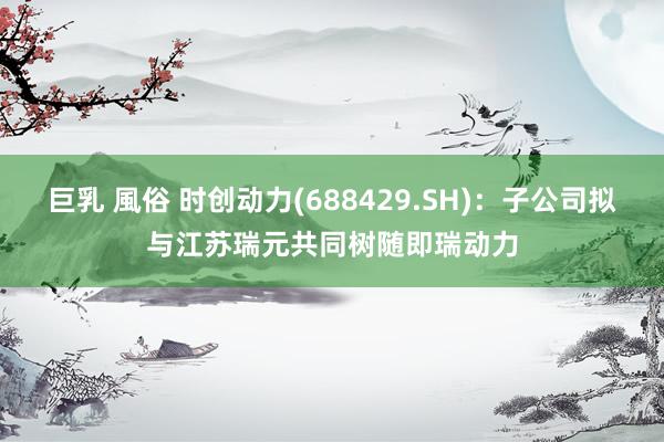 巨乳 風俗 时创动力(688429.SH)：子公司拟与江苏瑞元共同树随即瑞动力