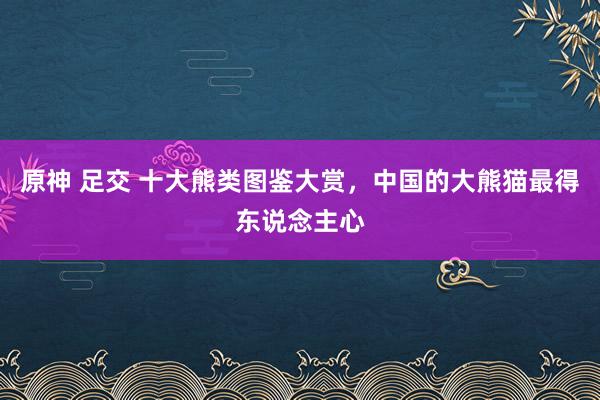 原神 足交 十大熊类图鉴大赏，中国的大熊猫最得东说念主心