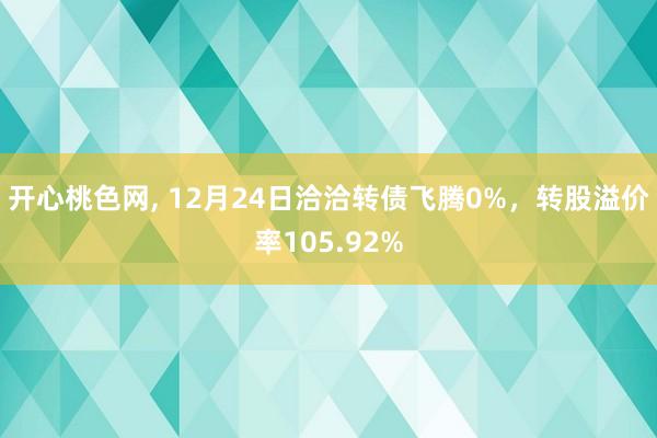 开心桃色网， 12月24日洽洽转债飞腾0%，转股溢价率105.92%