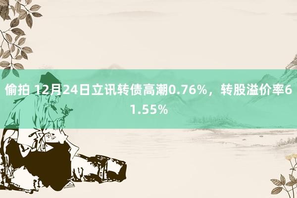 偷拍 12月24日立讯转债高潮0.76%，转股溢价率61.55%