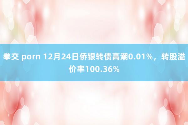 拳交 porn 12月24日侨银转债高潮0.01%，转股溢价率100.36%