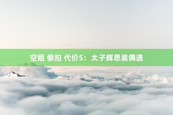 空姐 偷拍 代价5：太子辉思装偶遇