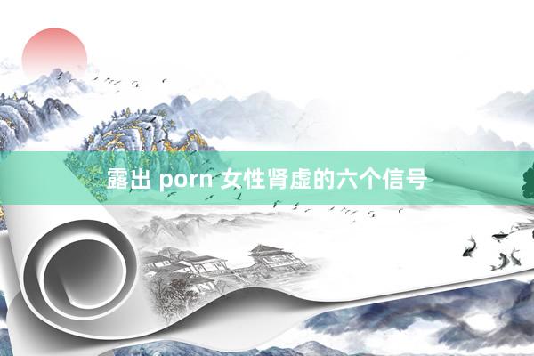 露出 porn 女性肾虚的六个信号