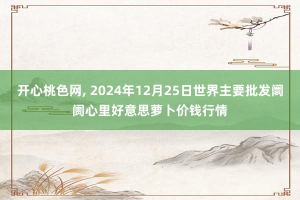 开心桃色网， 2024年12月25日世界主要批发阛阓心里好意思萝卜价钱行情