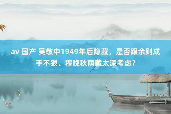 av 国产 吴敬中1949年后隐藏，是否跟余则成手不狠、穆晚秋荫藏太深考虑？