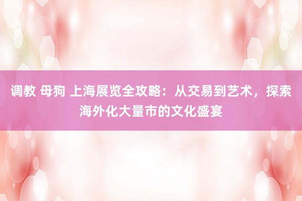 调教 母狗 上海展览全攻略：从交易到艺术，探索海外化大量市的文化盛宴