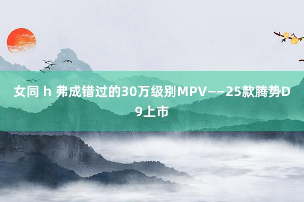 女同 h 弗成错过的30万级别MPV——25款腾势D9上市