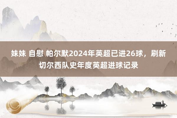 妹妹 自慰 帕尔默2024年英超已进26球，刷新切尔西队史年度英超进球记录