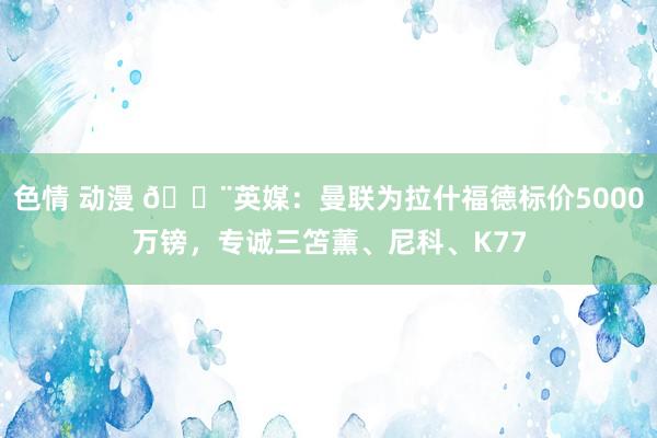 色情 动漫 🚨英媒：曼联为拉什福德标价5000万镑，专诚三笘薰、尼科、K77