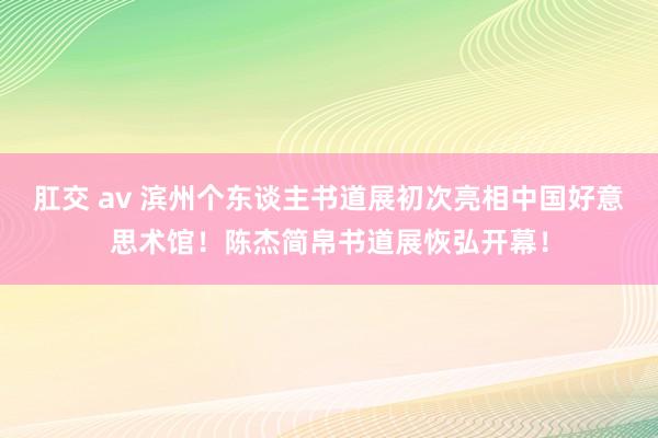 肛交 av 滨州个东谈主书道展初次亮相中国好意思术馆！陈杰简帛书道展恢弘开幕！