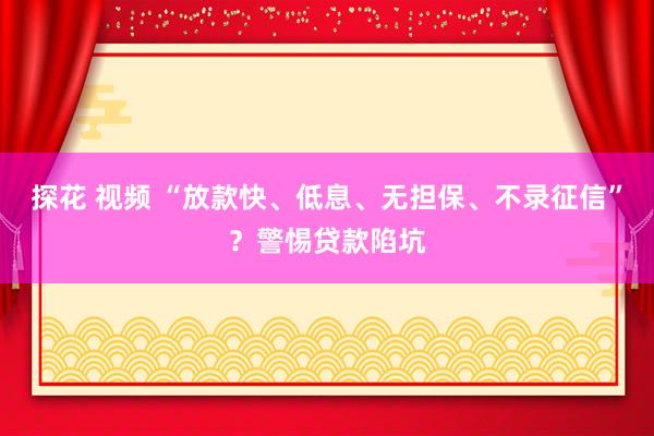 探花 视频 “放款快、低息、无担保、不录征信”？警惕贷款陷坑