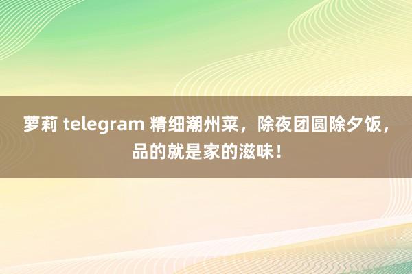 萝莉 telegram 精细潮州菜，除夜团圆除夕饭，品的就是家的滋味！