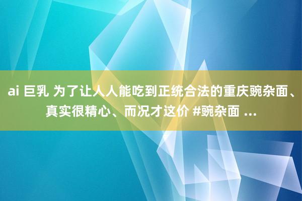 ai 巨乳 为了让人人能吃到正统合法的重庆豌杂面、真实很精心、而况才这价 #豌杂面 ...