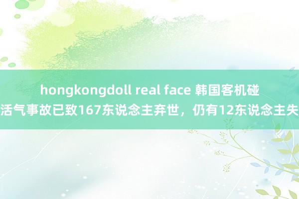 hongkongdoll real face 韩国客机碰撞活气事故已致167东说念主弃世，仍有12东说念主失散