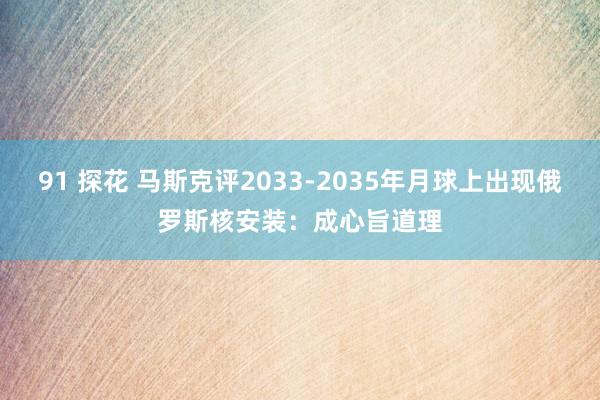 91 探花 马斯克评2033-2035年月球上出现俄罗斯核安装：成心旨道理