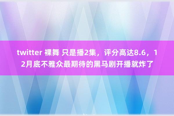 twitter 裸舞 只是播2集，评分高达8.6，12月底不雅众最期待的黑马剧开播就炸了