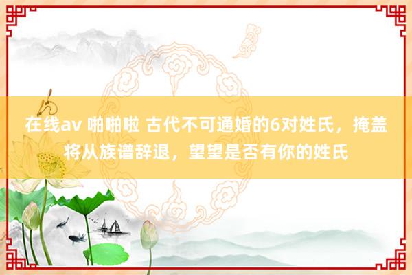 在线av 啪啪啦 古代不可通婚的6对姓氏，掩盖将从族谱辞退，望望是否有你的姓氏