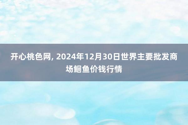 开心桃色网， 2024年12月30日世界主要批发商场鮰鱼价钱行情