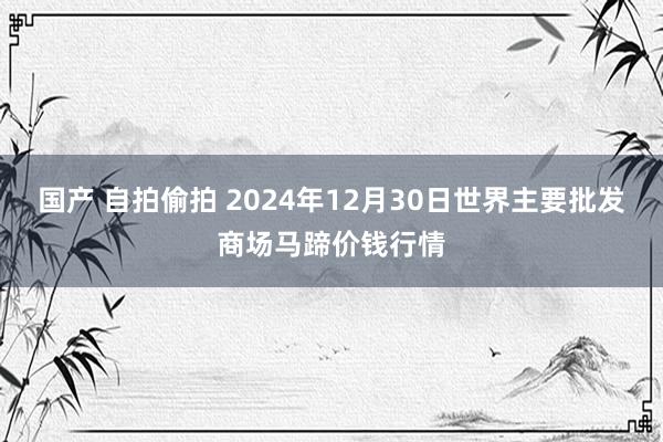 国产 自拍偷拍 2024年12月30日世界主要批发商场马蹄价钱行情