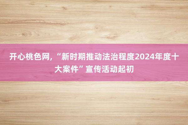 开心桃色网， “新时期推动法治程度2024年度十大案件”宣传活动起初