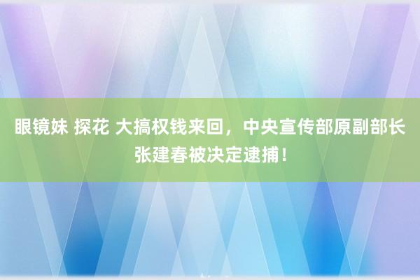 眼镜妹 探花 大搞权钱来回，中央宣传部原副部长张建春被决定逮捕！