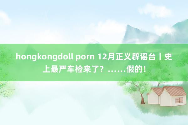 hongkongdoll porn 12月正义辟谣台丨史上最严车检来了？……假的！