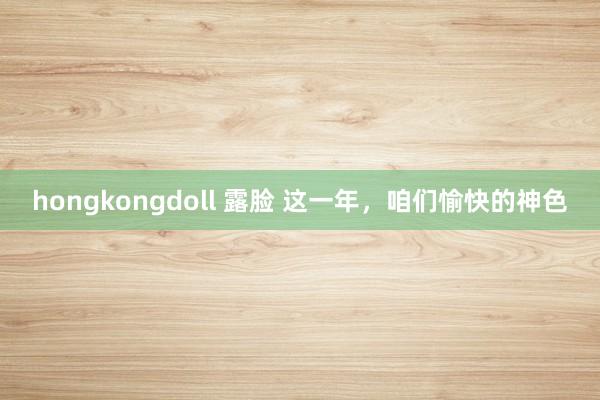 hongkongdoll 露脸 这一年，咱们愉快的神色