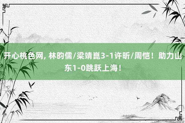 开心桃色网， 林昀儒/梁靖崑3-1许昕/周恺！助力山东1-0跳跃上海！