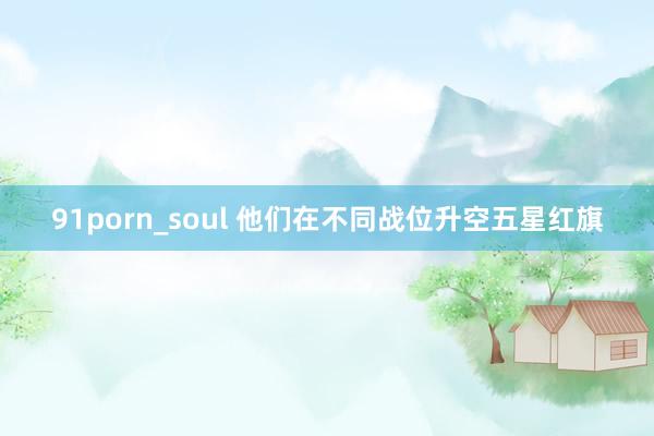 91porn_soul 他们在不同战位升空五星红旗